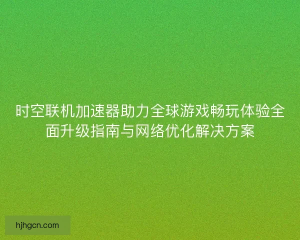 时空联机加速器助力全球游戏畅玩体验全面升级指南与网络优化解决方案