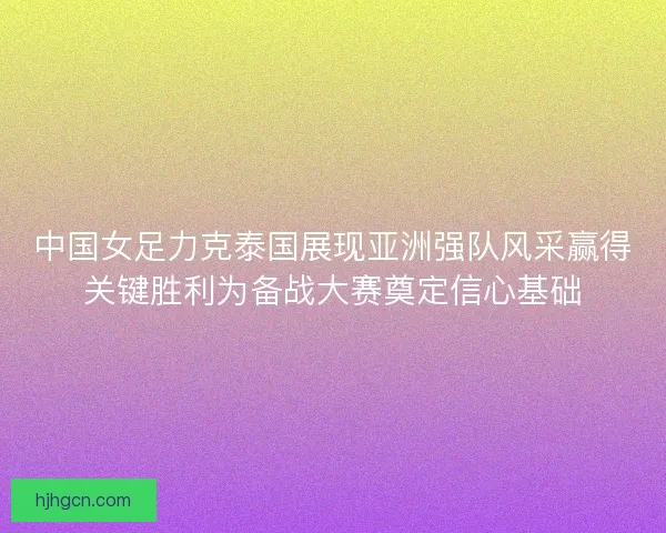 中国女足力克泰国展现亚洲强队风采赢得关键胜利为备战大赛奠定信心基础