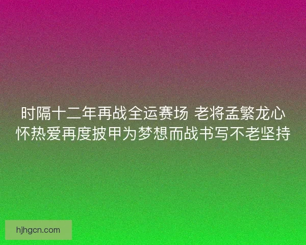 时隔十二年再战全运赛场 老将孟繁龙心怀热爱再度披甲为梦想而战书写不老坚持